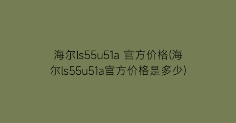 海尔ls55u51a 官方价格(海尔ls55u51a官方价格是多少)
